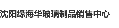 玉门蜜汁亚洲人玉柱沈阳缘海华玻璃制品销售中心